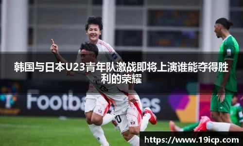 韩国与日本U23青年队激战即将上演谁能夺得胜利的荣耀